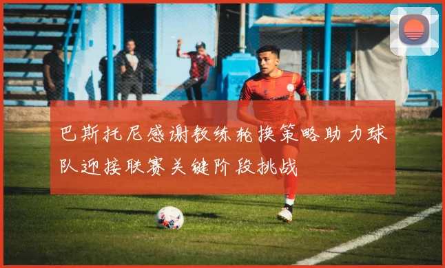 巴斯托尼感谢教练轮换策略助力球队迎接联赛关键阶段挑战