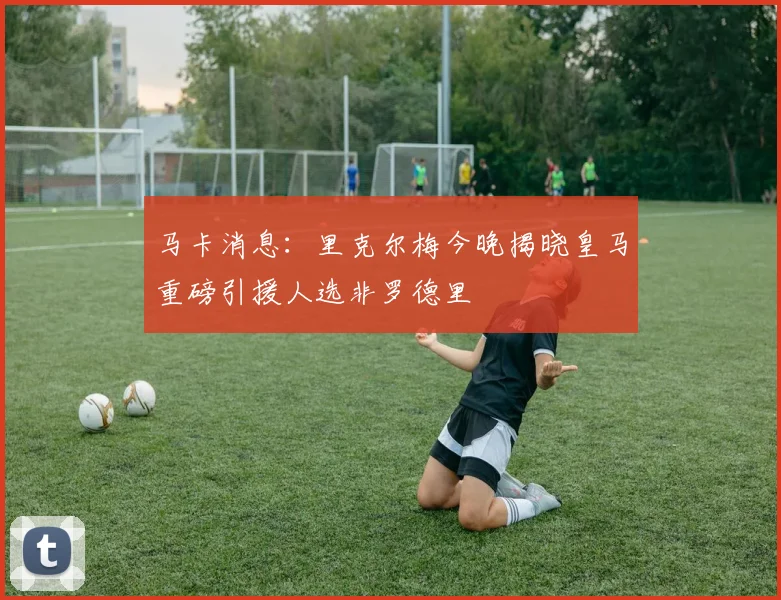 马卡消息：里克尔梅今晚揭晓皇马重磅引援人选非罗德里