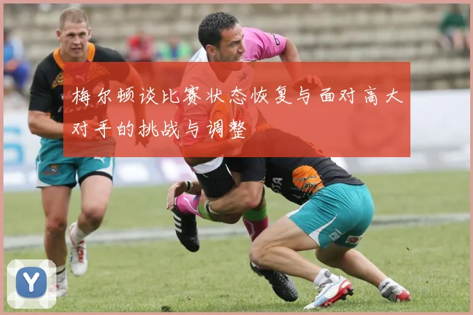 梅尔顿谈比赛状态恢复与面对高大对手的挑战与调整