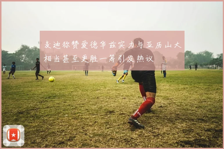 麦迪称赞爱德华兹实力与亚历山大相当甚至更胜一筹引发热议