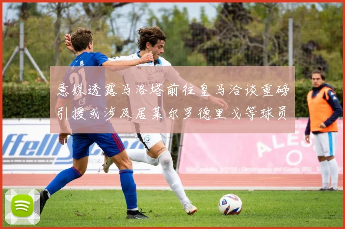 意媒透露马洛塔前往皇马洽谈重磅引援或涉及居莱尔罗德里戈等球员