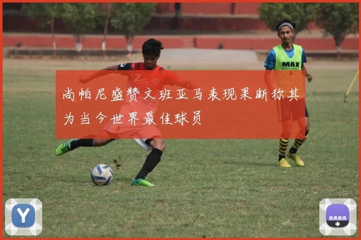 尚帕尼盛赞文班亚马表现果断称其为当今世界最佳球员