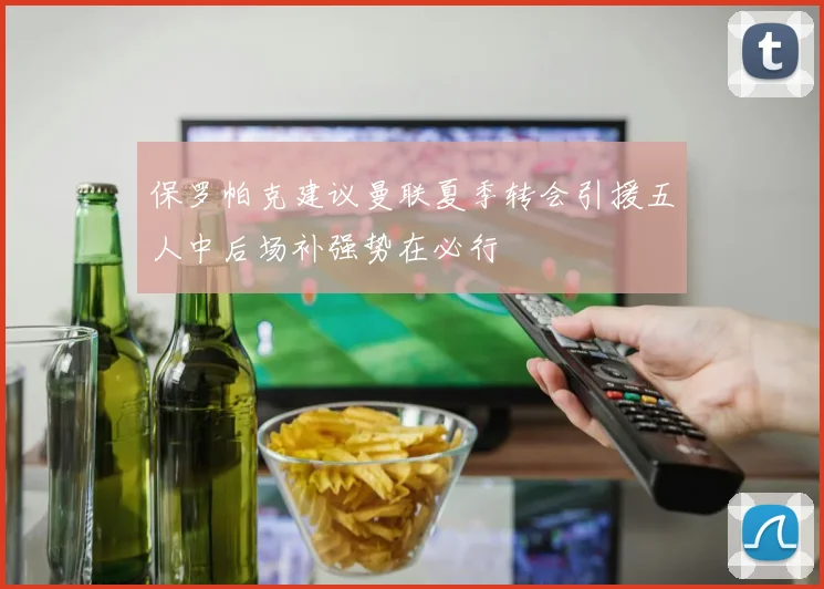 保罗帕克建议曼联夏季转会引援五人中后场补强势在必行