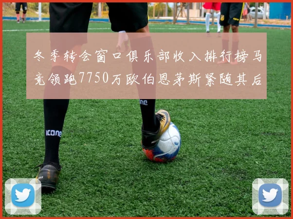 冬季转会窗口俱乐部收入排行榜马竞领跑7750万欧伯恩茅斯紧随其后7200万欧