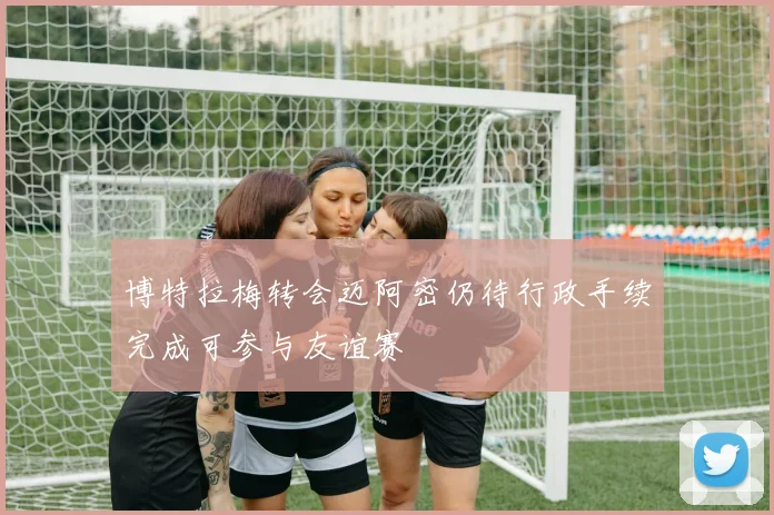 博特拉梅转会迈阿密仍待行政手续完成可参与友谊赛