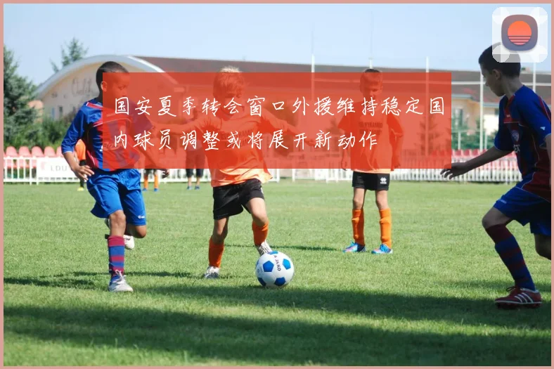国安夏季转会窗口外援维持稳定国内球员调整或将展开新动作